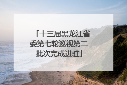 十三届黑龙江省委第七轮巡视第二批次完成进驻