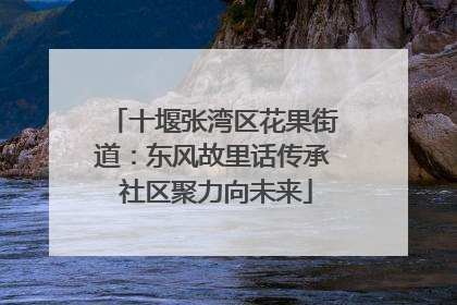 十堰张湾区花果街道：东风故里话传承 社区聚力向未来