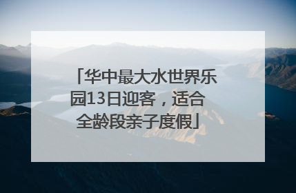华中最大水世界乐园13日迎客，适合全龄段亲子度假