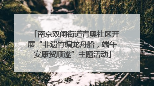 南京双闸街道青奥社区开展“非遗竹编龙舟船，端午安康贺顺遂”主题活动