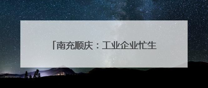 南充顺庆：工业企业忙生产 全力冲刺“双过半”