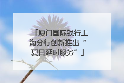 厦门国际银行上海分行创新推出“夏日延时服务”