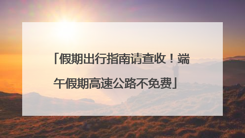 假期出行指南请查收！端午假期高速公路不免费