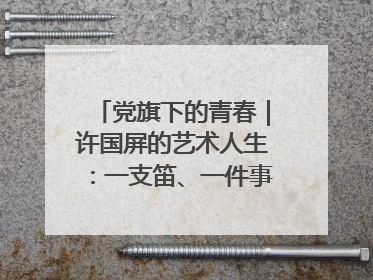 党旗下的青春｜许国屏的艺术人生：一支笛、一件事、一辈子