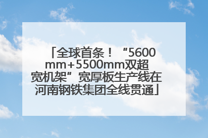 全球首条！“5600mm+5500mm双超宽机架”宽厚板生产线在河南钢铁集团全线贯通