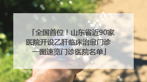 全国首位！山东省近90家医院开设乙肝临床治愈门诊 一图速览门诊医院名单