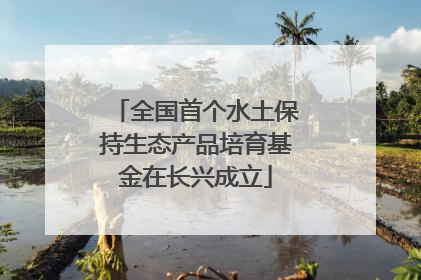 全国首个水土保持生态产品培育基金在长兴成立