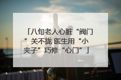 八旬老人心脏“阀门”关不拢 医生用“小夹子”巧修“心门”