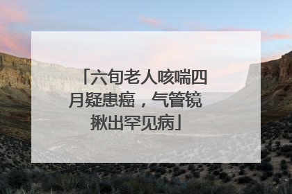 六旬老人咳喘四月疑患癌，气管镜揪出罕见病