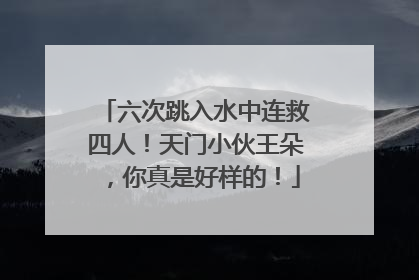 六次跳入水中连救四人！天门小伙王朵，你真是好样的！
