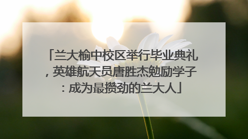 兰大榆中校区举行毕业典礼，英雄航天员唐胜杰勉励学子：成为最攒劲的兰大人