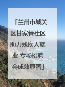 兰州市城关区甘家巷社区助力残疾人就业 专场招聘会成效显著
