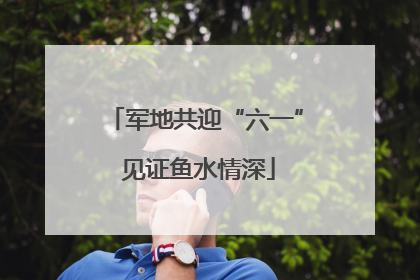 军地共迎“六一” 见证鱼水情深