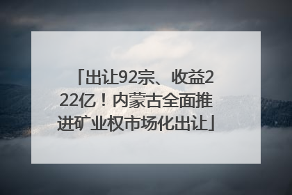 出让92宗、收益222亿！内蒙古全面推进矿业权市场化出让