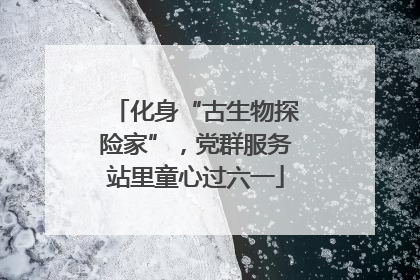 化身“古生物探险家”，党群服务站里童心过六一