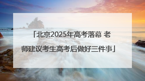 北京2025年高考落幕 老师建议考生高考后做好三件事