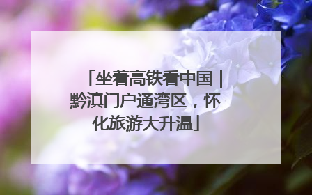 坐着高铁看中国｜黔滇门户通湾区，怀化旅游大升温