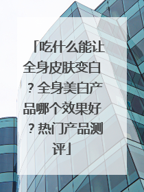 吃什么能让全身皮肤变白？全身美白产品哪个效果好？热门产品测评
