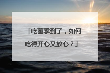 吃菌季到了，如何吃得开心又放心？
