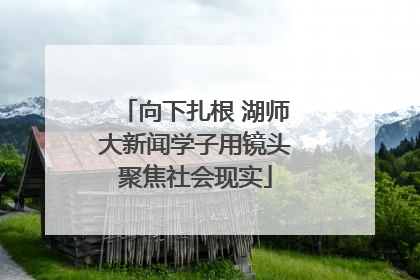 向下扎根 湖师大新闻学子用镜头聚焦社会现实