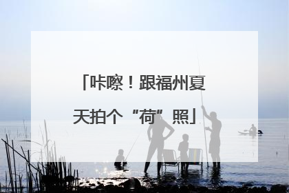 咔嚓！跟福州夏天拍个“荷”照