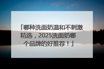 哪种洗面奶温和不刺激精选，2025洗面奶哪个品牌的好推荐！