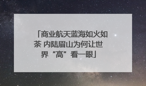 商业航天蓝海如火如荼 内陆眉山为何让世界“高”看一眼