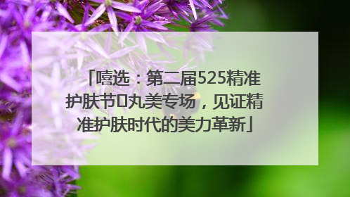 嘻选：第二届525精准护肤节✖丸美专场，见证精准护肤时代的美力革新
