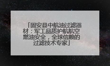 固安县中航油过滤器材：军工品质护航航空燃油安全，全球信赖的过滤技术专家