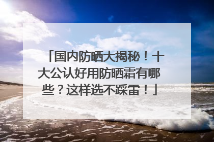 国内防晒大揭秘！十大公认好用防晒霜有哪些？这样选不踩雷！