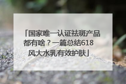 国家唯一认证祛斑产品都有啥？一篇总结618风大水乳有效护肤