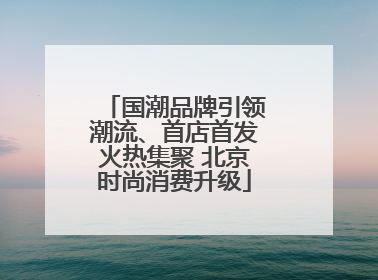 国潮品牌引领潮流、首店首发火热集聚 北京时尚消费升级
