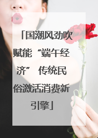 国潮风劲吹赋能“端午经济” 传统民俗激活消费新引擎