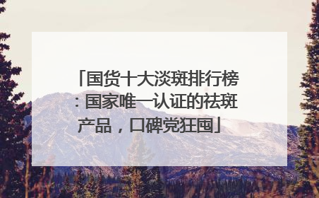 国货十大淡斑排行榜：国家唯一认证的祛斑产品，口碑党狂囤