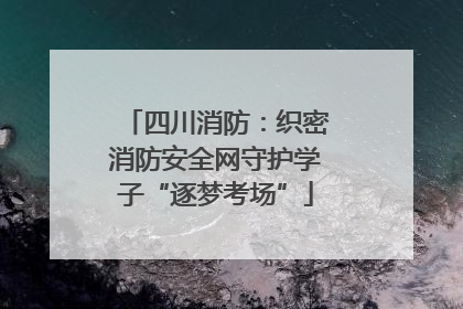 四川消防：织密消防安全网守护学子“逐梦考场”