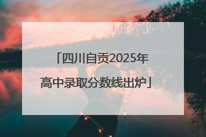 四川自贡2025年高中录取分数线出炉