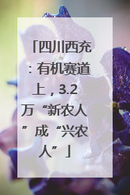 四川西充：有机赛道上，3.2万“新农人”成“兴农人”
