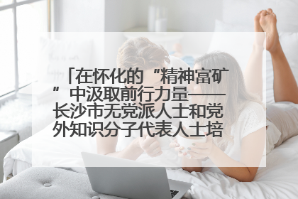 在怀化的“精神富矿”中汲取前行力量——长沙市无党派人士和党外知识分子代表人士培训班在怀化圆满举办