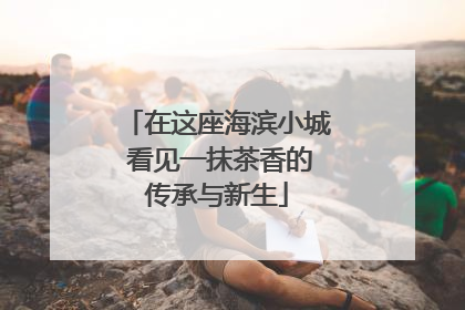 在这座海滨小城 看见一抹茶香的传承与新生