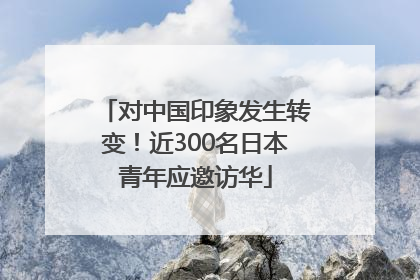 对中国印象发生转变！近300名日本青年应邀访华