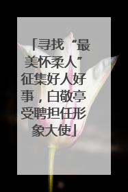 寻找“最美怀柔人”征集好人好事，白敬亭受聘担任形象大使