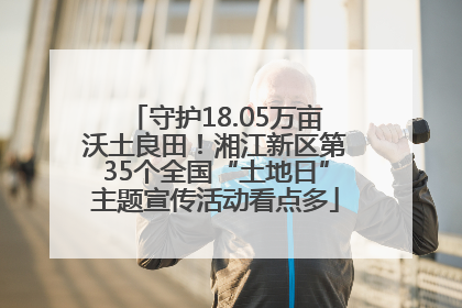 守护18.05万亩沃土良田！湘江新区第35个全国“土地日”主题宣传活动看点多