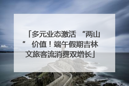 多元业态激活 “两山” 价值！端午假期吉林文旅客流消费双增长