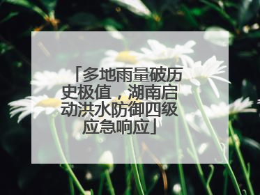 多地雨量破历史极值，湖南启动洪水防御四级应急响应