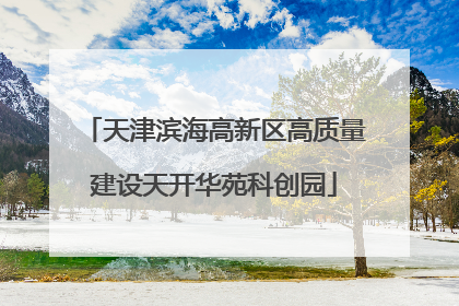 天津滨海高新区高质量建设天开华苑科创园