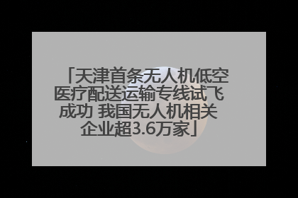 天津首条无人机低空医疗配送运输专线试飞成功 我国无人机相关企业超3.6万家