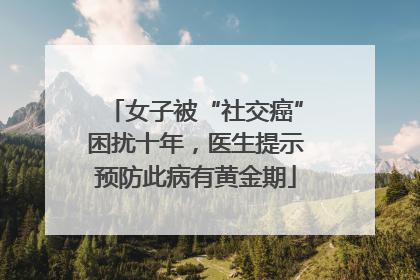 女子被“社交癌”困扰十年，医生提示预防此病有黄金期