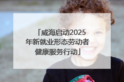 威海启动2025年新就业形态劳动者健康服务行动