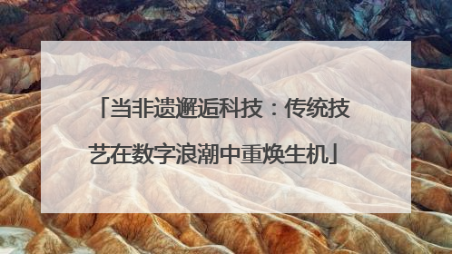 当非遗邂逅科技：传统技艺在数字浪潮中重焕生机