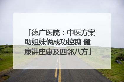 德广医院：中医方案助姐妹俩成功控糖 健康讲座惠及四邻八方